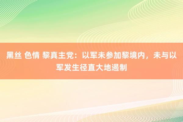 黑丝 色情 黎真主党：以军未参加黎境内，未与以军发生径直大地遏制