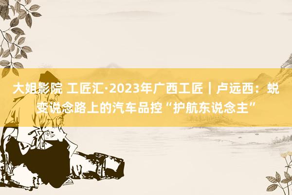 大姐影院 工匠汇·2023年广西工匠｜卢远西：蜕变说念路上的汽车品控“护航东说念主”