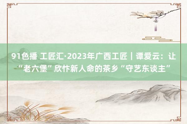 91色播 工匠汇·2023年广西工匠｜谭爱云：让“老六堡”欣忭新人命的茶乡“守艺东谈主”