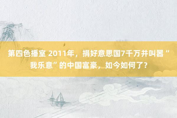 第四色播室 2011年，捐好意思国7千万并叫嚣“我乐意”的中国富豪，如今如何了？