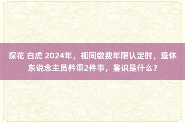 探花 白虎 2024年，视同缴费年限认定时，退休东说念主员矜重2件事，鉴识是什么？