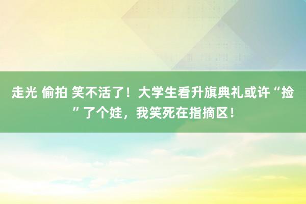 走光 偷拍 笑不活了！大学生看升旗典礼或许“捡”了个娃，我笑死在指摘区！