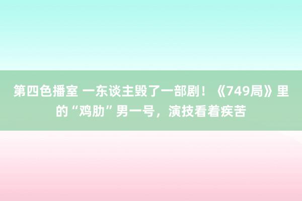 第四色播室 一东谈主毁了一部剧！《749局》里的“鸡肋”男一号，演技看着疾苦