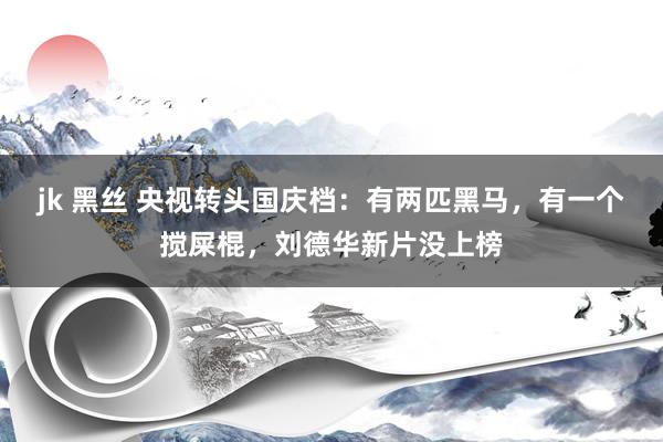 jk 黑丝 央视转头国庆档：有两匹黑马，有一个搅屎棍，刘德华新片没上榜