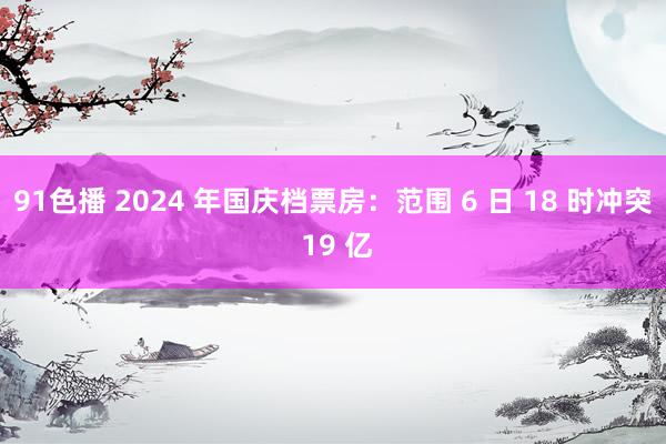 91色播 2024 年国庆档票房：范围 6 日 18 时冲突 19 亿