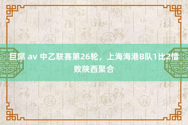 巨屌 av 中乙联赛第26轮，上海海港B队1比2惜败陕西聚合