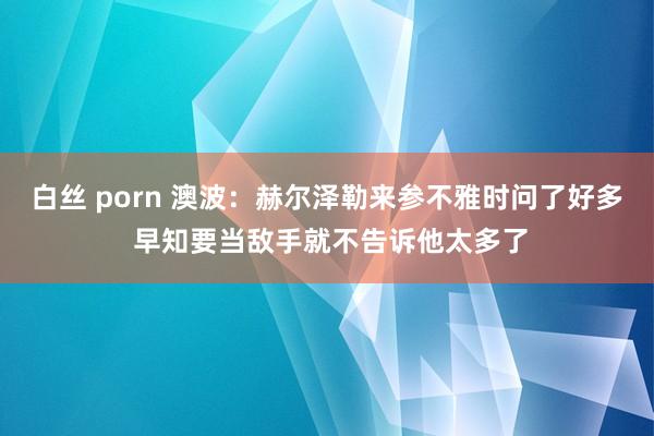 白丝 porn 澳波：赫尔泽勒来参不雅时问了好多 早知要当敌手就不告诉他太多了