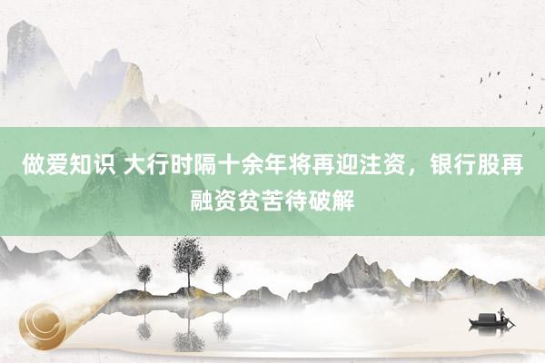 做爱知识 大行时隔十余年将再迎注资，银行股再融资贫苦待破解