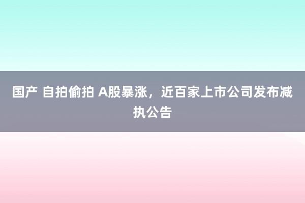 国产 自拍偷拍 A股暴涨，近百家上市公司发布减执公告