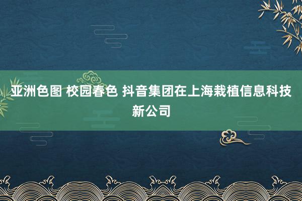 亚洲色图 校园春色 抖音集团在上海栽植信息科技新公司