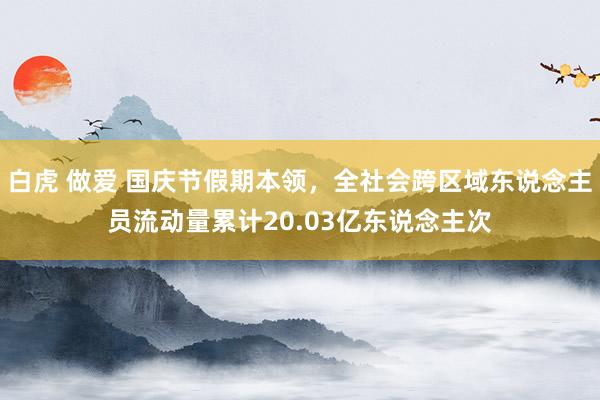 白虎 做爱 国庆节假期本领，全社会跨区域东说念主员流动量累计20.03亿东说念主次