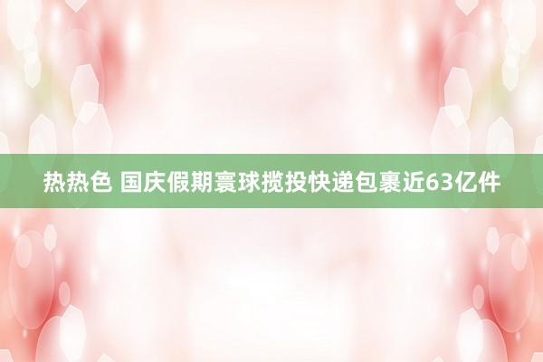 热热色 国庆假期寰球揽投快递包裹近63亿件