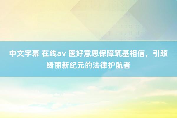 中文字幕 在线av 医好意思保障筑基相信，引颈绮丽新纪元的法律护航者