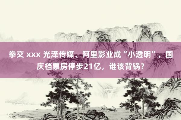 拳交 xxx 光泽传媒、阿里影业成“小透明”，国庆档票房停步21亿，谁该背锅？