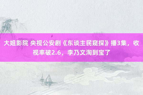 大姐影院 央视公安剧《东谈主民窥探》播3集，收视率破2.6，李乃文淘到宝了