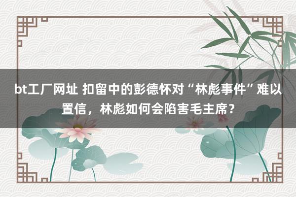 bt工厂网址 扣留中的彭德怀对“林彪事件”难以置信，林彪如何会陷害毛主席？