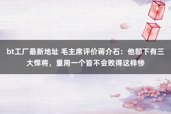 bt工厂最新地址 毛主席评价蒋介石：他部下有三大悍将，重用一个皆不会败得这样惨