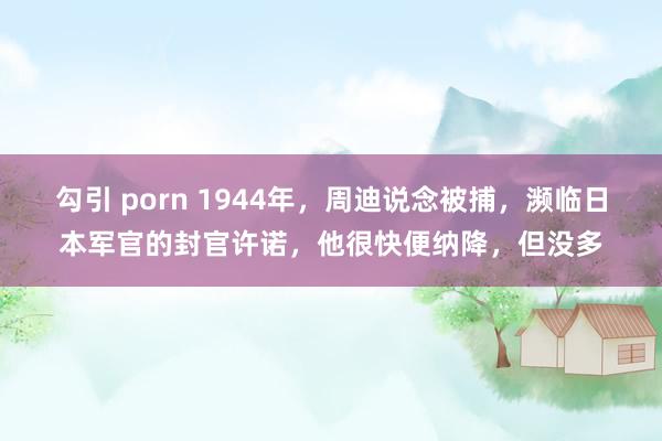 勾引 porn 1944年，周迪说念被捕，濒临日本军官的封官许诺，他很快便纳降，但没多