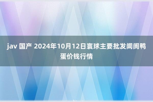 jav 国产 2024年10月12日寰球主要批发阛阓鸭蛋价钱行情