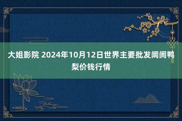 大姐影院 2024年10月12日世界主要批发阛阓鸭梨价钱行情