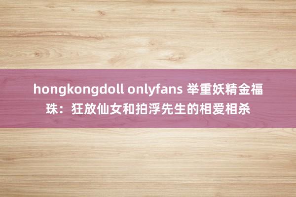 hongkongdoll onlyfans 举重妖精金福珠：狂放仙女和拍浮先生的相爱相杀