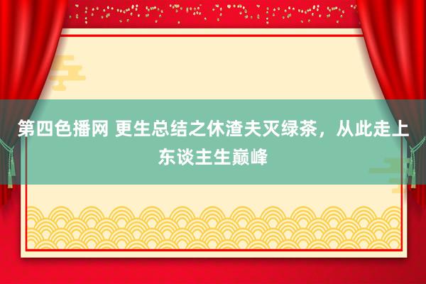 第四色播网 更生总结之休渣夫灭绿茶，从此走上东谈主生巅峰