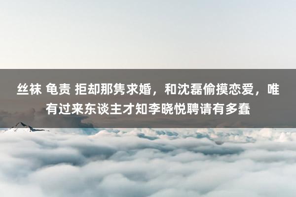 丝袜 龟责 拒却那隽求婚，和沈磊偷摸恋爱，唯有过来东谈主才知李晓悦聘请有多蠢