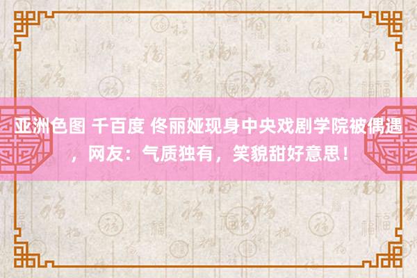 亚洲色图 千百度 佟丽娅现身中央戏剧学院被偶遇，网友：气质独有，笑貌甜好意思！