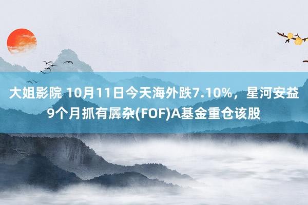 大姐影院 10月11日今天海外跌7.10%，星河安益9个月抓有羼杂(FOF)A基金重仓该股