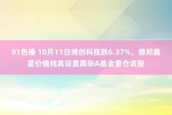 91色播 10月11日博创科技跌6.37%，德邦鑫星价值纯真设置羼杂A基金重仓该股