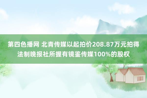 第四色播网 北青传媒以起拍价208.87万元拍得法制晚报社所握有镜鉴传媒100%的股权