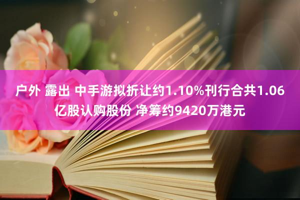 户外 露出 中手游拟折让约1.10%刊行合共1.06亿股认购股份 净筹约9420万港元