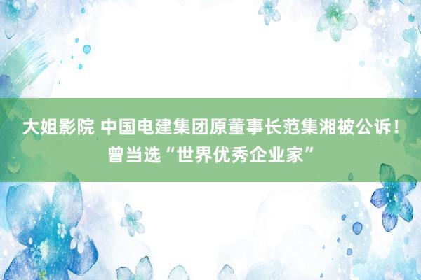 大姐影院 中国电建集团原董事长范集湘被公诉！曾当选“世界优秀企业家”