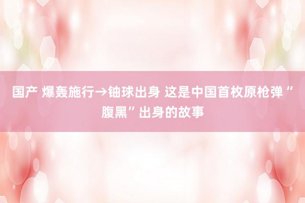 国产 爆轰施行→铀球出身 这是中国首枚原枪弹“腹黑”出身的故事