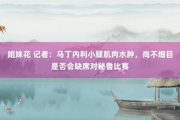 姐妹花 记者：马丁内利小腿肌肉水肿，尚不细目是否会缺席对秘鲁比赛