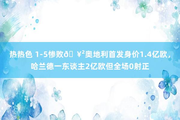 热热色 1-5惨败🥲奥地利首发身价1.4亿欧，哈兰德一东谈主2亿欧但全场0射正