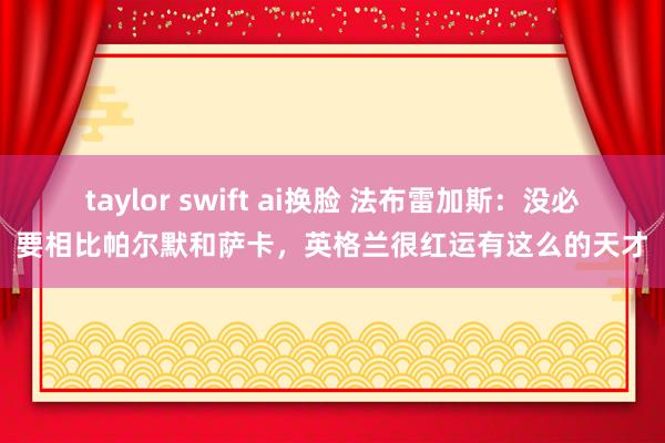 taylor swift ai换脸 法布雷加斯：没必要相比帕尔默和萨卡，英格兰很红运有这么的天才