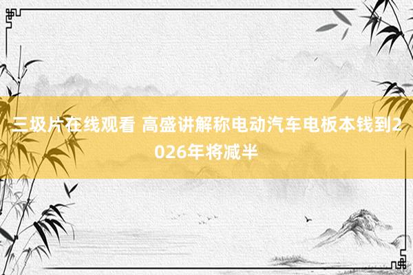 三圾片在线观看 高盛讲解称电动汽车电板本钱到2026年将减半