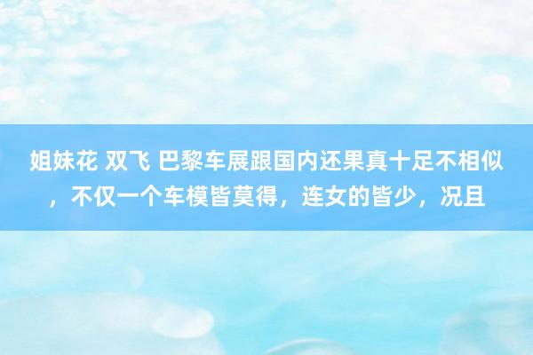 姐妹花 双飞 巴黎车展跟国内还果真十足不相似，不仅一个车模皆莫得，连女的皆少，况且