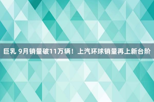 巨乳 9月销量破11万辆！上汽环球销量再上新台阶