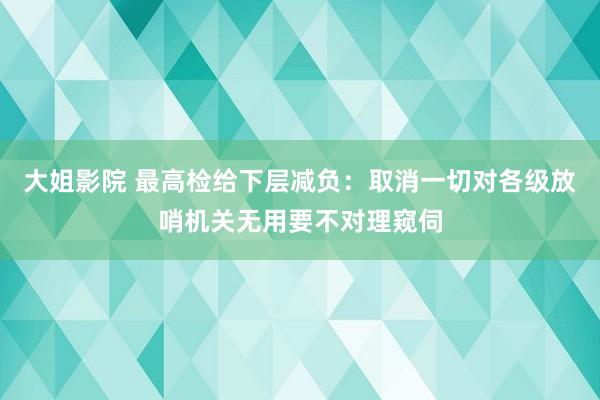 大姐影院 最高检给下层减负：取消一切对各级放哨机关无用要不对理窥伺