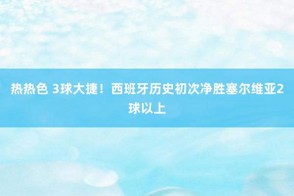 热热色 3球大捷！西班牙历史初次净胜塞尔维亚2球以上