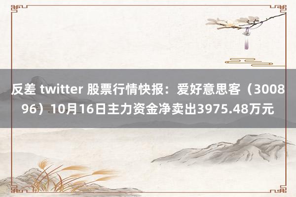 反差 twitter 股票行情快报：爱好意思客（300896）10月16日主力资金净卖出3975.48万元