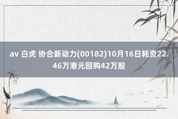 av 白虎 协合新动力(00182)10月16日耗资22.46万港元回购42万股