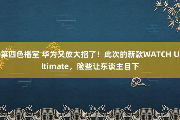 第四色播室 华为又放大招了！此次的新款WATCH Ultimate，险些让东谈主目下