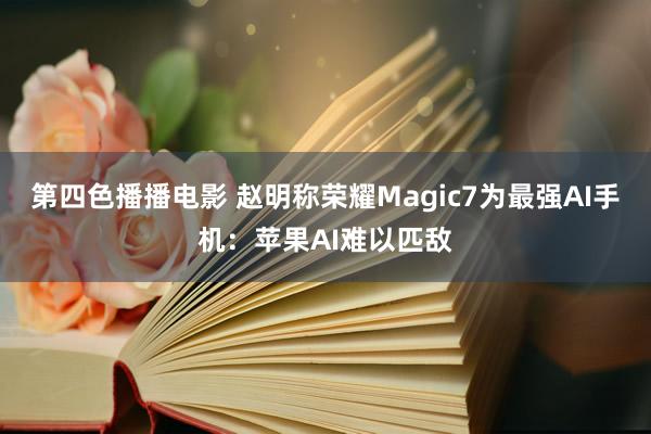 第四色播播电影 赵明称荣耀Magic7为最强AI手机：苹果AI难以匹敌