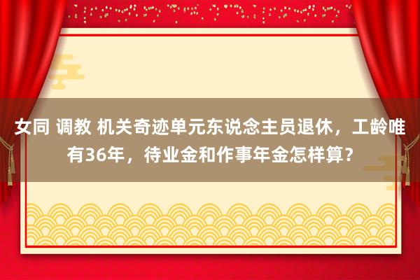 女同 调教 机关奇迹单元东说念主员退休，工龄唯有36年，待业金和作事年金怎样算？