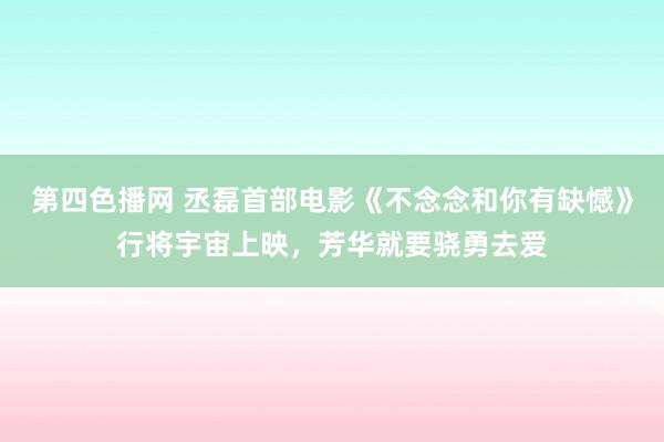 第四色播网 丞磊首部电影《不念念和你有缺憾》行将宇宙上映，芳华就要骁勇去爱