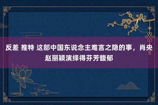 反差 推特 这部中国东说念主难言之隐的事，肖央赵丽颖演绎得芬芳馥郁