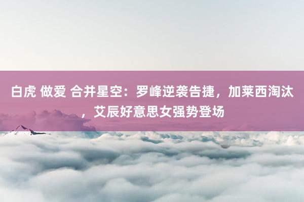 白虎 做爱 合并星空：罗峰逆袭告捷，加莱西淘汰，艾辰好意思女强势登场